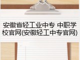 安徽省轻工业中专 中职学校官网(安徽轻工中专官网)