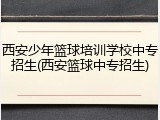 西安少年篮球培训学校中专招生(西安篮球中专招生)