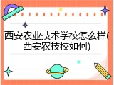 西安农业技术学校怎么样(西安农技校如何)