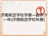 济南叛逆学校学费一般多少一年(济南叛逆学校年费)