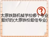 太原铁路机械学校哪个专业最好的(太原铁校最佳专业)