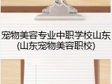 宠物美容专业中职学校山东(山东宠物美容职校)