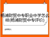 杨浦财贸中专职业中学怎么样(杨浦财贸中专评价)