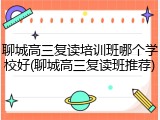 聊城高三复读培训班哪个学校好(聊城高三复读班推荐)