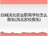 白城洮北农业职高学校怎么报名(洮北农校报名)