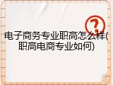 电子商务专业职高怎么样(职高电商专业如何)