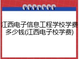 江西电子信息工程学校学费多少钱(江西电子校学费)