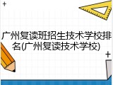 广州复读班招生技术学校排名(广州复读技术学校)