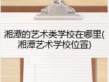 湘潭的艺术类学校在哪里(湘潭艺术学校位置)