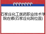 石家庄化工医药职业技术学院在哪(石家庄化院位置)