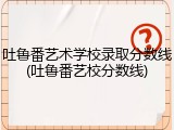 吐鲁番艺术学校录取分数线(吐鲁番艺校分数线)