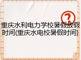 重庆水利电力学校暑假放假时间(重庆水电校暑假时间)