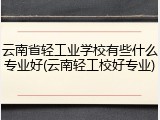 云南省轻工业学校有些什么专业好(云南轻工校好专业)