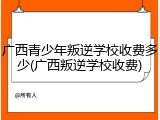 广西青少年叛逆学校收费多少(广西叛逆学校收费)