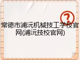 常德市浦沅机械技工学校官网(浦沅技校官网)