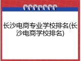 长沙电商专业学校排名(长沙电商学校排名)