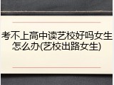 考不上高中读艺校好吗女生怎么办(艺校出路女生)