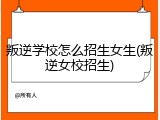 叛逆学校怎么招生女生(叛逆女校招生)