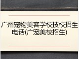 广州宠物美容学校技校招生电话(广宠美校招生)