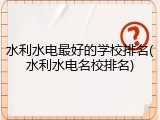 水利水电最好的学校排名(水利水电名校排名)