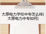 太原电力学校中专怎么样(太原电力中专如何)