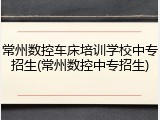 常州数控车床培训学校中专招生(常州数控中专招生)