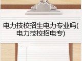 电力技校招生电力专业吗(电力技校招电专)