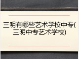 三明有哪些艺术学校中专(三明中专艺术学校)