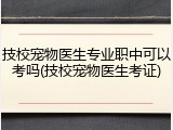 技校宠物医生专业职中可以考吗(技校宠物医生考证)