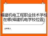 福建机电工程职业技术学校在哪(福建机电学校位置)