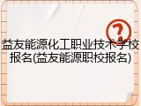 益友能源化工职业技术学校报名(益友能源职校报名)