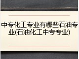 中专化工专业有哪些石油专业(石油化工中专专业)
