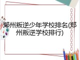 郑州叛逆少年学校排名(郑州叛逆学校排行)