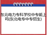东北电力专科学校中专能上吗(东北电专中专招生)
