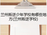兰州叛逆少年学校有哪些地方(兰州叛逆学校)