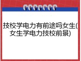 技校学电力有前途吗女生(女生学电力技校前景)