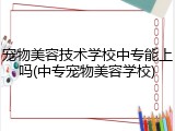 宠物美容技术学校中专能上吗(中专宠物美容学校)