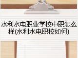 水利水电职业学校中职怎么样(水利水电职校如何)