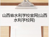 山西省水利学校官网(山西水利学校网)