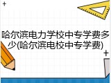 哈尔滨电力学校中专学费多少(哈尔滨电校中专学费)