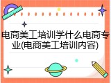 电商美工培训学什么电商专业(电商美工培训内容)