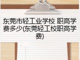 东莞市轻工业学校 职高学费多少(东莞轻工校职高学费)