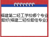 福建第二轻工学校哪个专业最好(福建二轻校最佳专业)