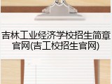 吉林工业经济学校招生简章官网(吉工校招生官网)