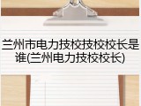 兰州市电力技校技校校长是谁(兰州电力技校校长)