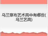 乌兰察布艺术高中有哪些(乌兰艺高)