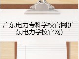 广东电力专科学校官网(广东电力学校官网)