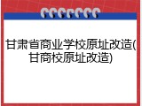 甘肃省商业学校原址改造(甘商校原址改造)
