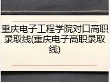 重庆电子工程学院对口高职录取线(重庆电子高职录取线)