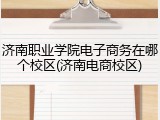 济南职业学院电子商务在哪个校区(济南电商校区)